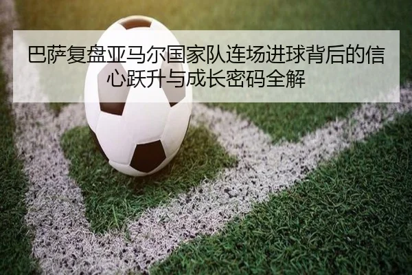 巴萨复盘亚马尔国家队连场进球背后的信心跃升与成长密码全解