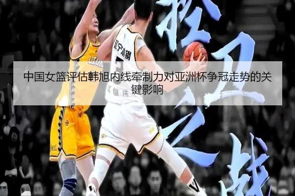 中国女篮评估韩旭内线牵制力对亚洲杯争冠走势的关键影响
