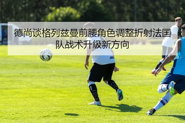 德尚谈格列兹曼前腰角色调整折射法国队战术升级新方向