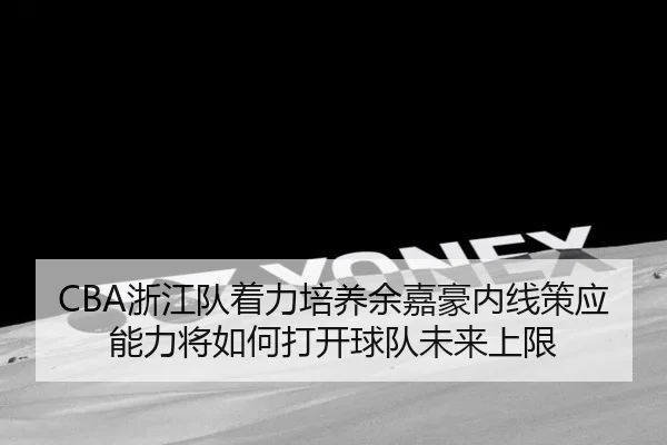 CBA浙江队着力培养余嘉豪内线策应能力将如何打开球队未来上限