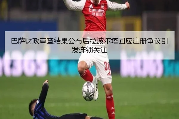 巴萨财政审查结果公布后拉波尔塔回应注册争议引发连锁关注